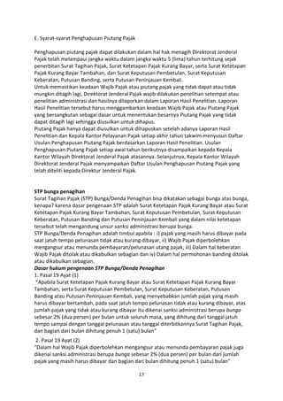 E. Syarat-syarat Penghapusan Piutang Pajak
Penghapusan piutang pajak dapat dilakukan dalam hal hak menagih Direktorat Jenderal
Pajak telah melampaui jangka waktu dalam jangka waktu 5 (lima) tahun terhitung sejak
penerbitan Surat Tagihan Pajak, Surat Ketetapan Pajak Kurang Bayar, serta Surat Ketetapan
Pajak Kurang Bayar Tambahan, dan Surat Keputusan Pembetulan, Surat Keputusan
Keberatan, Putusan Banding, serta Putusan Peninjauan Kembali.
Untuk memastikan keadaan Wajib Pajak atau piutang pajak yang tidak dapat atau tidak
mungkin ditagih lagi, Direktorat Jenderal Pajak wajib dilakukan penelitian setempat atau
penelitian administrasi dan hasilnya dilaporkan dalam Laporan Hasil Penelitian. Laporan
Hasil Penelitian tersebut harus menggambarkan keadaan Wajib Pajak atau Piutang Pajak
yang bersangkutan sebagai dasar untuk menentukan besarnya Piutang Pajak yang tidak
dapat ditagih lagi sehingga diusulkan untuk dihapus.
Piutang Pajak hanya dapat diusulkan untuk dihapuskan setelah adanya Laporan Hasil
Penelitian dan Kepala Kantor Pelayanan Pajak setiap akhir tahun takwim menyusun Daftar
Usulan Penghapusan Piutang Pajak berdasarkan Laporan Hasil Penelitian. Usulan
Penghapusan Piutang Pajak setiap awal tahun berikutnya disampaikan kepada Kepala
Kantor Wilayah Direktorat Jenderal Pajak atasannya. Selanjutnya, Kepala Kantor Wilayah
Direktorat Jenderal Pajak menyampaikan Daftar Usulan Penghapusan Piutang Pajak yang
telah diteliti kepada Direktur Jenderal Pajak.

STP bunga penagihan
Surat Tagihan Pajak (STP) Bunga/Denda Penagihan bisa dikatakan sebagai bunga atas bunga,
kenapa? karena dasar pengenaan STP adalah Surat Ketetapan Pajak Kurang Bayar atau Surat
Ketetapan Pajak Kurang Bayar Tambahan, Surat Keputusan Pembetulan, Surat Keputusan
Keberatan, Putusan Banding dan Putusan Peninjauan Kembali yang dalam nilai ketetapan
tersebut telah mengandung unsur sanksi administrasi berupa bunga.
STP Bunga/Denda Penagihan adalah timbul apabila : i) pajak yang masih harus dibayar pada
saat jatuh tempo pelunasan tidak atau kurang dibayar, ii) Wajib Pajak diperbolehkan
mengangsur atau menunda pembayaran/pelunasan utang pajak, iii) Dalam hal keberatan
Wajib Pajak ditolak atau dikabulkan sebagian dan iv) Dalam hal permohonan banding ditolak
atau dikabulkan sebagian.
Dasar hukum pengenaan STP Bunga/Denda Penagihan
1. Pasal 19 Ayat (1)
“Apabila Surat Ketetapan Pajak Kurang Bayar atau Surat Ketetapan Pajak Kurang Bayar
Tambahan, serta Surat Keputusan Pembetulan, Surat Keputusan Keberatan, Putusan
Banding atau Putusan Peninjauan Kembali, yang menyebabkan jumlah pajak yang masih
harus dibayar bertambah, pada saat jatuh tempo pelunasan tidak atau kurang dibayar, atas
jumlah pajak yang tidak atau kurang dibayar itu dikenai sanksi administrasi berupa bunga
sebesar 2% (dua persen) per bulan untuk seluruh masa, yang dihitung dari tanggal jatuh
tempo sampai dengan tanggal pelunasan atau tanggal diterbitkannya Surat Tagihan Pajak,
dan bagian dari bulan dihitung penuh 1 (satu) bulan”
2. Pasal 19 Ayat (2)
“Dalam hal Wajib Pajak diperbolehkan mengangsur atau menunda pembayaran pajak juga
dikenai sanksi administrasi berupa bunga sebesar 2% (dua persen) per bulan dari jumlah
pajak yang masih harus dibayar dan bagian dari bulan dihitung penuh 1 (satu) bulan”
17

 