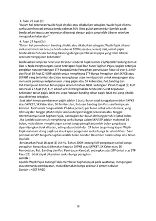 3. Pasal 25 ayat (9)
“Dalam hal keberatan Wajib Pajak ditolak atau dikabulkan sebagian, Wajib Pajak dikenai
sanksi administrasi berupa denda sebesar 50% (lima puluh persen) dari jumlah pajak
berdasarkan keputusan keberatan dikurangi dengan pajak yang telah dibayar sebelum
mengajukan keberatan”
4. Pasal 27 Ayat (5d)
“Dalam hal permohonan banding ditolak atau dikabulkan sebagian, Wajib Pajak dikenai
sanksi administrasi berupa denda sebesar 100% (seratus persen) dari jumlah pajak
berdasarkan Putusan Banding dikurangi dengan pembayaran pajak yang telah dibayar
sebelum mengajukan keberatan”
Berdasarkan lampiran Peraturan Direktur Jenderal Pajak Nomor 25/PJ/2008 Tentang Bentuk
Dan Isi Nota Penghitungan, Surat Ketetapan Pajak Dan Surat Tagihan Pajak, bagian petunjuk
pengisian nota perhitungan STP Bunga/Denda Penagihan, peruntukan Pasal 19 ayat (1) KUP
dan Pasal 19 Ayat (2) KUP adalah untuk menghitung STP Bunga Penagihan dari SKPKB atau
SKPKBT yang terlambat dan/atau kurang bayar atau mendapat ijin untuk mengangsur atau
menunda pembayaran/pelunasan utang pajak atau SK Keberatan, Put.Banding dan
Put.Peninjauan Kembali tahun pajak sebelum tahun 2008. Sedangkan Pasal 25 Ayat (9) KUP
dan Pasal 27 Ayat (5d) KUP adalah untuk mengenakan denda atas Surat Keputusan
Keberatan tahun pajak 2008 dst. atau Putusan Banding tahun pajak 2008 dst. yang ditolak
atau diterima sebagian.
Saat jatuh tempo pembayaran pajak adalah 1 (satu) bulan sejak tanggal penerbitan SKPKB
atau SKPKBT, SK Keberatan, SK Pembetulan, Putusan Banding dan Putusan Peninjauan
Kembali. Tarif sanksi bunga adalah 2% (dua persen) per bulan untuk seluruh masa, yang
dihitung dari tanggal jatuh tempo sampai dengan tanggal pelunasan atau tanggal
diterbitkannya Surat Tagihan Pajak, dan bagian dari bulan dihitung penuh 1 (satu) bulan.
Jika jumlah bulan untuk menghitung sanksi bunga dalam SKP/STP adalah maksimal 24
bulan, maka dalam menghitungan sanksi bunga penagihan jumlah bulan yang dapat
diperhitungkan tidak dibatasi, artinya dapat lebih dari 24 bulan tergantung kapan Wajib
Pajak melunasi utang pajaknya atau kapan pengenaan sanksi bunga tersebut dibuat. Saat
pembuatan STP Bunga Penagihan adalah Bulan Juni dan Desember dalam setiap satu tahun
dua kali.
Berdasarkan Pasal 16 ayat (1) UU No. Tahun 2009 tentang KUP pengenaan sanksi bunga
penagihan hanya dapat dikenakan kepada SKPKB atau SKPKBT, SK Keberatan, SK
Pembetulan, Put. Banding dan Put. Peninjauan Kembali, sedangkan atas STP (misal atas STP
Pasal 25) tidak dapat dikenakan sanksi bunga penagihan.
contoh :
Apabila Wajib Pajak Kurang/Tidak membayar tagihan pajak pada waktunya, mengangsur
atau menunda pembayaran, maka dikenakan bunga sebesar 2 persen sebulan
Contoh : NEXT PAGE

18

 
