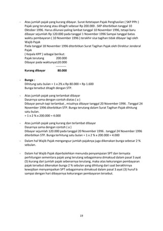 -

Atas jumlah pajak yang kurang dibayar. Surat Ketetapan Pajak Penghasilan ( SKP PPh )
Pajak yang terutang atau ditagih sebesar Rp 200.000 . SKP diterbitkan tanggal 10
Oktober 1996. Harus dilunasi paling lambat tanggal 10 November 1996, tetapi baru
dibayar sejumlah Rp 120.000 pada tanggal 1 November 1996 Sampai tanggal batas
waktu pembayaran ( 10 November 1996 ) terakhir sisa tagihan tidak dibayar lagi oleh
Wajib Pajak
Pada tanggal 18 November 1996 diterbitkan Surat Tagihan Pajak oleh Direktur Jenderal
Pajak
( Kepala KPP ) sebagai berikut:
Pajak terutang
200.000
Dibayar pada waktunya120.000
---------Kurang dibayar
80.000

-

Bunga :
Dihitung satu bulan = 1 x 2% x Rp 80.000 = Rp 1.600
Bunga tersebut ditagih dengan STP.

-

Atas jumlah pajak yang terlambat dibayar
Dasarnya sama dengan contoh diatas ( a )
Dibayar penuh tapi terlambat , misalnya dibayar tanggal 20 November 1996 . Tanggal 24
November 1996 diterbitkan STP. Bunga terutang dalam Surat Tagihan Pajak dihitung
satu bulan.
= 1 x 2 % x 200.000 = 4.000

-

Atas jumlah pajak yang kurang dan terlambat dibayar
Dasarnya sama dengan contoh ( a )
Dibayar sejumlah 120.000 pada tanggal 20 November 1996 . tanggal 24 November 1996
diterbitkan STP. Bunga terhitung satu bulan = 1 x 2 % x 200.000 = 4.000

-

Dalam hal Wajib Pajak mengangsur jumlah pajaknya juga dikenakan bunga sebesar 2 %
sebulan.

-

Dalam hal Wajib Pajak diperbolehkan menunda penyampaian SPT dan ternyata
perhitungan sementara pajak yang terutang sebagaimana dimaksud dalam pasal 3 ayat
(5) kurang dari jumlah pajak sebenarnya terutang, maka atas kekurangan pembayaran
pajak tersebut dikenakan bunga 2 % sebulan yang dihitung dari saat berakhirnya
kewajiban menyampaikan SPT sebagaimana dimaksud dalam pasal 3 ayat (3) huruf b
sampai dengan hari dibayarnya kekurangan pembayaran tersebut.

19

 