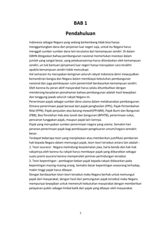 BAB 1
Pendahuluan
Indonesia sebagai Negara yang sedang berkembang tidak bisa hanya
menggantungkan dana dari pinjaman luar negeri saja, untuk itu Negara harus
menggali sumber-sumber dana lain terutama dari kemampuan sendiri. Di dalam
GBHN ditegaskan bahwa pembangunan nasional memerlukan investasi dalam
jumlah yang sangat besar, yang pelaksanaannya harus dilandaskan oleh kemampuan
sendiri, un tuk bantuan (pinjaman) luar negeri hanya merupakan cara terakhir
apabila kemampuan sendiri tidak mencukupi.
Hal semacam itu merupakan keinginan seluruh rakyat Indonesia demi mewujudkan
kemandirian bangsa dan Negara dalam membiayai kebutuhan pembangunan
nasional dan juga pembiayaan rutin pemerintah berdasarkan kemampuan sendiri.
Oleh karena itu peran aktif masyarakat harus selalu ditumbuhkan dengan
mendorong kesadaran pemahaman bahwa pembangunan adalah hasil kewajiban
dan tanggung jawab seluruh rakyat Negara ini.
Penerimaan pajak sebagai sumber dana utama dalam melaksanakan pembangunan.
Dimana penerimaan pajak berasal dari pajak penghasilan (PPh), Pajak Pertambahan
Nilai (PPN), Pajak penjualan atas barang mewah(PPnBM), Pajak Bumi dan Bangunan
(PBB), Bea Perolehan Hak atas tanah dan bangunan (BPHTB), penerimaan cukai,
pencairan tunggakan pajak, maupun pajak lain-lainnya.
Pajak yang merupakan sumber penerimaan negara yang utama. Semakin hari
peranan penerimaan pajak bagi pembiayaan pengeluaran umum/negara semakin
besar.
Terdapat beberapa teori yang menjelaskan atau memberikan justifikasi pemberian
hak kepada Negara dalam memungut pajak, teori-teori tersebut antara lain adalah :
1. Teori asuransi : Negara melindungi keselamatan jiwa, harta benda dan hak-hak
rakyatnya.oleh karena itu rakyat harus membayar pajak yang diibaratkan sebagai
suatu premi asuransi karena memperoleh jaminan perlindungan tersebut.
2. Teori kepentingan : pembagian beban pajak kepada rakyat didasarkan pada
kepentingan masing-masing orang. Semakin besar kepentingan seseorang terhadap,
makin tinggi pajak harus dibayar.
Dengan berdasarkan teori-teori tersebut maka Negara berhak untuk memungut
pajak dari masyarakat, dengan hasil dari pemungutan pajak tersebut maka Negara
mempunyai kewajiban untuk memenuhi kebutuhan masyarakat dengan memberikan
pelayanan public sebagai timbal balik dari pajak yang dibayar oleh masyarakat.

1

 