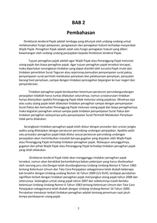 BAB 2
Pembahasan
Direktorat Jenderal Pajak adalah lembaga yang ditunjuk oleh undang-undang untuk
melaksanakan fungsi pelayanan, pengawasan dan penegakan hukum terhadap masyarakat
Wajib Pajak. Penagihan Pajak adalah salah satu fungsi penegakan hukum yang diberi
kewenangan oleh undang-undang perpajakan kepada Direktorat Jenderal Pajak.
Tujuan penagihan pajak adalah agar Wajib Pajak atau Penanggung Pajak melunasi
utang pajak dan biaya penagihan pajak. Agar tujuan penagihan pajak tersebut tercapai,
maka diperlukan serangkaian tindakan yang dapat diambil oleh Jurusita Pajak mulai dari
tindakan penerbitan Surat Teguran atau sejenisnya,kemudian penyampaian surat paksa,
penyampaian surat perintah melakukan penyitaan dan pelaksanaan penyitaan, penjualan
barang hasil penyitaan, sampai dengan tindakan pencegahan bepergian ke luar negeri dan
penyanderaan.
Tindakan penagihan pajak berdasarkan ketentuan peraturan perundangundangan
perpajakan tidaklah harus tuntas dilakukan seluruhnya, namun urutanurutan tindakan
hanya dilanjutkan apabila Penanggung Pajak tidak melunasi utang pajaknya. Misalnya saja
atas suatu utang pajak telah dilakukan tindakan penagihan sampai dengan penyampaian
Surat Paksa dan kemudian Penanggung Pajak melunasi utang pajak dan biaya penagihannya,
maka kegiatan penagihan selesai sampai pada tindakan penyampaian Surat Paksa dan
tindakan penagihan selanjutnya yaitu penyampaian Surat Perintah Melakukan Penyitaan
tidak perlu dilakukan.
Serangkaian tindakan penagihan pajak telah diatur dengan prosedur dan urutan jangka
waktu yang ditetapkan dengan peraturan perundang-undangan perpajakan. Apabila salah
satu prosedur penagihan pajak tidak dilalui sesuai peraturan perundang-undangan
perpajakan akan menimbulkan masalah berupa gugatan yang diajukan oleh Wajib Pajak
atau Penanggung Pajak terhadap tindakan penagihan pajak. Walaupun sesungguhnya,
gugatan dari pihak Wajib Pajak atau Penanggung Pajak terhadap tindakan penagihan pajak
yang telah dilakukan.
Direktorat Jenderal Pajak tidak akan mengganggu tindakan penagihan pajak
tersebut, namun akan berakibat bertambahnya beban pekerjaan yang harus diselesaikan
oleh seorang juru sita.Dengan telah diundangkannya Undang-Undang Nomor 6 Tahun 1983
tentang Ketentuan Umum dan Tata Cara Perpajakan sebagaimana telah diubah beberapa
kali terakhir dengan Undang-undang Nomor 16 Tahun 2009 (UU KUP), terdapat perubahan
signifikan terkait dengan tindakan penagihan pajak menyangkut utang pajak tahun 2008 dan
seterusnya. Sedangkan untuk utang pajak tahun 2007 dan sebelumnya masih berlaku
ketentuan Undang-Undang Nomor 6 Tahun 1983 tentang Ketentuan Umum dan Tata Cara
Perpajakan sebagaimana telah diubah dengan Undang-Undang Nomor 16 Tahun 2000.
Perubahan mendasar terkait tindakan penagihan adalah tentang penentuan saat jatuh
tempo pembayaran utang pajak.

2

 