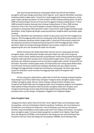 Saat Jatuh tempo pembayaran utang pajak adalah saat dimulainya tindakan
penagihan aktif yaitu dengan penerbitan Surat Teguran. Surat Teguran diterbitkan selambatlambatnya dalam jangka waktu 7 (tujuh) hari sejak tanggal jatuh tempo pembayaran utang
pajak. Sejalan dengan perubahan UU KUP terakhir melalui Undang-Undang Nomor 16 tahun
2009 tentang Penetapan Peraturan Pemerintah Pengganti Undang-Undang Nomor 5 Tahun
2008 tentang Perubahan Keempat Atas Undang-Undang Nomor 6 Tahun 1983 tentang
Ketentuan Umum dan Tata Cara Perpajakan menjadi Undang-Undang, jatuh tempo
pembayaran utang pajak tidak lagi dalam waktu 1 (satu) bulan sejak tanggal ketetapan pajak
diterbitkan, tetapi tergantung dengan upaya penyelesaian sengketa dalam penetapan pajak
tersebut.
Surat Paksa diterbitkan dan disampaikan setelah 21 (dua puluh satu) hari dari tanggal Surat
Teguran. Jika Penanggung tidak melunasi utang pajak maka dilanjutkan penyampaian Surat
Perintah melakukan penyitaan dalam jangka waktu 2 (dua) kali 24 (dua puluh empat) jam
dan dilakukan penyitaan terhadap barang-barang harta milik Penanggung Pajak. Dalam
pemilihan objek sita terdapat berbagai kebijakan dan prosedur yang harus diikuti
tergantung dari jenis dan karakteristik objek sita tersebut.
Setelah Penyitaan dan Wajib Pajak tidak melunasi seluruh utang pajak dan biaya
penagihan pajak, maka dilanjutkan dengan penjualan objek sita, baik secara langsung
maupun melalui lelang. Apabila penjualan yang dilakukan melalui lelang adalah barang tidak
bergerak maka diperlukan pengumuman lelang setelah jangka waktu 14 hari sejak tanggal
penyitaan dan dilakukan pengumuman ke dua dalam jangka waktu setelah 10 (sepuluh) hari
kemudian. Kemudian setelah jangka waktu 14 (empat belas) hari lelang dapat dilaksanakan.
Surat Perintah Penyitaan Seketika dan Sekaligus diterbitkan jika ada indikasi tertentu
sehingga Penanggung Pajak menghindari pembayaran utang pajak. Demikian juga upayaupaya lain dilakukan untuk memaksa Penanggung Pajak seperti Pencegahan dan
Penyanderaan.
Hal lain yang perlu diperhatikan adalah baik UU KUP dan Undang-Undang Penagihan
Pajak dengan Surat Paksa tidak hanya mengatur mengenai dasar penagihan pajak maupun
tindakan penagihan pajak. Namun, kedua undang-undang tersebut mengatur pula
mengenai hak Wajib Pajak atau Penanggung Pajak untuk mengajukan gugatan ke Pengadilan
Pajak apabila terdapat kesalahan dalam prosedur penagihan pajak dan mengatur pula
mengenai perlindungan hukum bagi pihak ketiga apabila barang miliknya dilakukan
penyitaan oleh Jurusita dengan mengajukan sanggahan ke Pengadilan Negeri.

Dasar Penagihan Pajak
Sebagaimana diatur dalam Pasal 18 UU KUP, Surat Tagihan Pajak, Surat Ketetapan Pajak
Kurang Bayar, serta Surat Ketetapan Pajak Kurang Bayar Tambahan, dan Surat Keputusan
Pembetulan, Surat Keputusan Keberatan, Putusan Banding, serta Putusan Peninjauan
Kembali, yang menyebabkan jumlah pajak yang masih harus dibayar bertambah, merupakan
dasar penagihan pajak. Termasuk dalam pengertian ini adalah Surat Tagihan Pajak Pajak
Bumi dan Bangunan (STPPBB), untuk Pajak Bumi dan Bangunan dan Surat Ketetapan Bea
Perolehan Hak atas Tanah dan Bangunan Kurang Bayar (SKBKB), Surat Ketetapan Bea

3

 