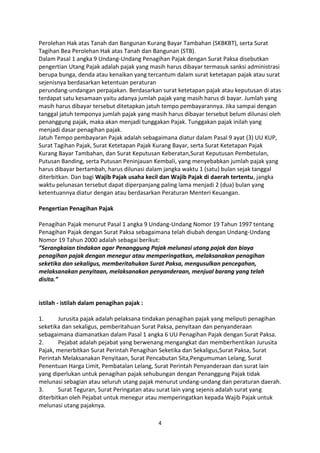 Perolehan Hak atas Tanah dan Bangunan Kurang Bayar Tambahan (SKBKBT), serta Surat
Tagihan Bea Perolehan Hak atas Tanah dan Bangunan (STB).
Dalam Pasal 1 angka 9 Undang-Undang Penagihan Pajak dengan Surat Paksa disebutkan
pengertian Utang Pajak adalah pajak yang masih harus dibayar termasuk sanksi administrasi
berupa bunga, denda atau kenaikan yang tercantum dalam surat ketetapan pajak atau surat
sejenisnya berdasarkan ketentuan peraturan
perundang-undangan perpajakan. Berdasarkan surat ketetapan pajak atau keputusan di atas
terdapat satu kesamaan yaitu adanya jumlah pajak yang masih harus di bayar. Jumlah yang
masih harus dibayar tersebut ditetapkan jatuh tempo pembayarannya. Jika sampai dengan
tanggal jatuh temponya jumlah pajak yang masih harus dibayar tersebut belum dilunasi oleh
penanggung pajak, maka akan menjadi tunggakan Pajak. Tunggakan pajak inilah yang
menjadi dasar penagihan pajak.
Jatuh Tempo pembayaran Pajak adalah sebagaimana diatur dalam Pasal 9 ayat (3) UU KUP,
Surat Tagihan Pajak, Surat Ketetapan Pajak Kurang Bayar, serta Surat Ketetapan Pajak
Kurang Bayar Tambahan, dan Surat Keputusan Keberatan,Surat Keputusan Pembetulan,
Putusan Banding, serta Putusan Peninjauan Kembali, yang menyebabkan jumlah pajak yang
harus dibayar bertambah, harus dilunasi dalam jangka waktu 1 (satu) bulan sejak tanggal
diterbitkan. Dan bagi Wajib Pajak usaha kecil dan Wajib Pajak di daerah tertentu, jangka
waktu pelunasan tersebut dapat diperpanjang paling lama menjadi 2 (dua) bulan yang
ketentuannya diatur dengan atau berdasarkan Peraturan Menteri Keuangan.
Pengertian Penagihan Pajak
Penagihan Pajak menurut Pasal 1 angka 9 Undang-Undang Nomor 19 Tahun 1997 tentang
Penagihan Pajak dengan Surat Paksa sebagaimana telah diubah dengan Undang-Undang
Nomor 19 Tahun 2000 adalah sebagai berikut:
”Serangkaian tindakan agar Penanggung Pajak melunasi utang pajak dan biaya
penagihan pajak dengan menegur atau memperingatkan, melaksanakan penagihan
seketika dan sekaligus, memberitahukan Surat Paksa, mengusulkan pencegahan,
melaksanakan penyitaan, melaksanakan penyanderaan, menjual barang yang telah
disita.”

istilah - istilah dalam penagihan pajak :
1.
Jurusita pajak adalah pelaksana tindakan penagihan pajak yang meliputi penagihan
seketika dan sekaligus, pemberitahuan Surat Paksa, penyitaan dan penyanderaan
sebagaimana diamanatkan dalam Pasal 1 angka 6 UU Penagihan Pajak dengan Surat Paksa.
2.
Pejabat adalah pejabat yang berwenang mengangkat dan memberhentikan Jurusita
Pajak, menerbitkan Surat Perintah Penagihan Seketika dan Sekaligus,Surat Paksa, Surat
Perintah Melaksanakan Penyitaan, Surat Pencabutan Sita,Pengumuman Lelang, Surat
Penentuan Harga Limit, Pembatalan Lelang, Surat Perintah Penyanderaan dan surat lain
yang diperlukan untuk penagihan pajak sehubungan dengan Penanggung Pajak tidak
melunasi sebagian atau seluruh utang pajak menurut undang-undang dan peraturan daerah.
3.
Surat Teguran, Surat Peringatan atau surat lain yang sejenis adalah surat yang
diterbitkan oleh Pejabat untuk menegur atau memperingatkan kepada Wajib Pajak untuk
melunasi utang pajaknya.
4

 