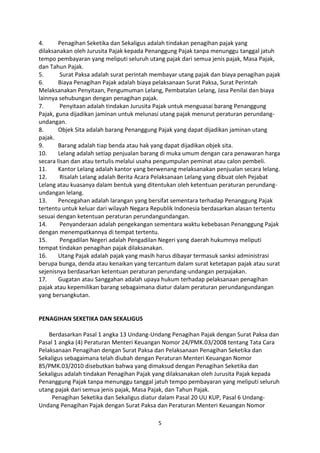 4.
Penagihan Seketika dan Sekaligus adalah tindakan penagihan pajak yang
dilaksanakan oleh Jurusita Pajak kepada Penanggung Pajak tanpa menunggu tanggal jatuh
tempo pembayaran yang meliputi seluruh utang pajak dari semua jenis pajak, Masa Pajak,
dan Tahun Pajak.
5.
Surat Paksa adalah surat perintah membayar utang pajak dan biaya penagihan pajak
6.
Biaya Penagihan Pajak adalah biaya pelaksanaan Surat Paksa, Surat Perintah
Melaksanakan Penyitaan, Pengumuman Lelang, Pembatalan Lelang, Jasa Penilai dan biaya
lainnya sehubungan dengan penagihan pajak.
7.
Penyitaan adalah tindakan Jurusita Pajak untuk menguasai barang Penanggung
Pajak, guna dijadikan jaminan untuk melunasi utang pajak menurut peraturan perundangundangan.
8.
Objek Sita adalah barang Penanggung Pajak yang dapat dijadikan jaminan utang
pajak.
9.
Barang adalah tiap benda atau hak yang dapat dijadikan objek sita.
10.
Lelang adalah setiap penjualan barang di muka umum dengan cara penawaran harga
secara lisan dan atau tertulis melalui usaha pengumpulan peminat atau calon pembeli.
11.
Kantor Lelang adalah kantor yang berwenang melaksanakan penjualan secara lelang.
12.
Risalah Lelang adalah Berita Acara Pelaksanaan Lelang yang dibuat oleh Pejabat
Lelang atau kuasanya dalam bentuk yang ditentukan oleh ketentuan peraturan perundangundangan lelang.
13.
Pencegahan adalah larangan yang bersifat sementara terhadap Penanggung Pajak
tertentu untuk keluar dari wilayah Negara Republik Indonesia berdasarkan alasan tertentu
sesuai dengan ketentuan peraturan perundangundangan.
14.
Penyanderaan adalah pengekangan sementara waktu kebebasan Penanggung Pajak
dengan menempatkannya di tempat tertentu.
15.
Pengadilan Negeri adalah Pengadilan Negeri yang daerah hukumnya meliputi
tempat tindakan penagihan pajak dilaksanakan.
16.
Utang Pajak adalah pajak yang masih harus dibayar termasuk sanksi administrasi
berupa bunga, denda atau kenaikan yang tercantum dalam surat ketetapan pajak atau surat
sejenisnya berdasarkan ketentuan peraturan perundang-undangan perpajakan.
17.
Gugatan atau Sanggahan adalah upaya hukum terhadap pelaksanaan penagihan
pajak atau kepemilikan barang sebagaimana diatur dalam peraturan perundangundangan
yang bersangkutan.

PENAGIHAN SEKETIKA DAN SEKALIGUS
Berdasarkan Pasal 1 angka 13 Undang-Undang Penagihan Pajak dengan Surat Paksa dan
Pasal 1 angka (4) Peraturan Menteri Keuangan Nomor 24/PMK.03/2008 tentang Tata Cara
Pelaksanaan Penagihan dengan Surat Paksa dan Pelaksanaan Penagihan Seketika dan
Sekaligus sebagaimana telah diubah dengan Peraturan Menteri Keuangan Nomor
85/PMK.03/2010 disebutkan bahwa yang dimaksud dengan Penagihan Seketika dan
Sekaligus adalah tindakan Penagihan Pajak yang dilaksanakan oleh Jurusita Pajak kepada
Penanggung Pajak tanpa menunggu tanggal jatuh tempo pembayaran yang meliputi seluruh
utang pajak dari semua jenis pajak, Masa Pajak, dan Tahun Pajak.
Penagihan Seketika dan Sekaligus diatur dalam Pasal 20 UU KUP, Pasal 6 UndangUndang Penagihan Pajak dengan Surat Paksa dan Peraturan Menteri Keuangan Nomor
5

 