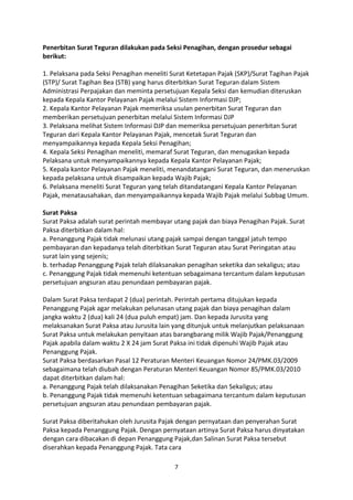Penerbitan Surat Teguran dilakukan pada Seksi Penagihan, dengan prosedur sebagai
berikut:
1. Pelaksana pada Seksi Penagihan meneliti Surat Ketetapan Pajak (SKP)/Surat Tagihan Pajak
(STP)/ Surat Tagihan Bea (STB) yang harus diterbitkan Surat Teguran dalam Sistem
Administrasi Perpajakan dan meminta persetujuan Kepala Seksi dan kemudian diteruskan
kepada Kepala Kantor Pelayanan Pajak melalui Sistem Informasi DJP;
2. Kepala Kantor Pelayanan Pajak memeriksa usulan penerbitan Surat Teguran dan
memberikan persetujuan penerbitan melalui Sistem Informasi DJP
3. Pelaksana melihat Sistem Informasi DJP dan memeriksa persetujuan penerbitan Surat
Teguran dari Kepala Kantor Pelayanan Pajak, mencetak Surat Teguran dan
menyampaikannya kepada Kepala Seksi Penagihan;
4. Kepala Seksi Penagihan meneliti, memaraf Surat Teguran, dan menugaskan kepada
Pelaksana untuk menyampaikannya kepada Kepala Kantor Pelayanan Pajak;
5. Kepala kantor Pelayanan Pajak meneliti, menandatangani Surat Teguran, dan meneruskan
kepada pelaksana untuk disampaikan kepada Wajib Pajak;
6. Pelaksana meneliti Surat Teguran yang telah ditandatangani Kepala Kantor Pelayanan
Pajak, menatausahakan, dan menyampaikannya kepada Wajib Pajak melalui Subbag Umum.
Surat Paksa
Surat Paksa adalah surat perintah membayar utang pajak dan biaya Penagihan Pajak. Surat
Paksa diterbitkan dalam hal:
a. Penanggung Pajak tidak melunasi utang pajak sampai dengan tanggal jatuh tempo
pembayaran dan kepadanya telah diterbitkan Surat Teguran atau Surat Peringatan atau
surat lain yang sejenis;
b. terhadap Penanggung Pajak telah dilaksanakan penagihan seketika dan sekaligus; atau
c. Penanggung Pajak tidak memenuhi ketentuan sebagaimana tercantum dalam keputusan
persetujuan angsuran atau penundaan pembayaran pajak.
Dalam Surat Paksa terdapat 2 (dua) perintah. Perintah pertama ditujukan kepada
Penanggung Pajak agar melakukan pelunasan utang pajak dan biaya penagihan dalam
jangka waktu 2 (dua) kali 24 (dua puluh empat) jam. Dan kepada Jurusita yang
melaksanakan Surat Paksa atau Jurusita lain yang ditunjuk untuk melanjutkan pelaksanaan
Surat Paksa untuk melakukan penyitaan atas barangbarang milik Wajib Pajak/Penanggung
Pajak apabila dalam waktu 2 X 24 jam Surat Paksa ini tidak dipenuhi Wajib Pajak atau
Penanggung Pajak.
Surat Paksa berdasarkan Pasal 12 Peraturan Menteri Keuangan Nomor 24/PMK.03/2009
sebagaimana telah diubah dengan Peraturan Menteri Keuangan Nomor 85/PMK.03/2010
dapat diterbitkan dalam hal:
a. Penanggung Pajak telah dilaksanakan Penagihan Seketika dan Sekaligus; atau
b. Penanggung Pajak tidak memenuhi ketentuan sebagaimana tercantum dalam keputusan
persetujuan angsuran atau penundaan pembayaran pajak.
Surat Paksa diberitahukan oleh Jurusita Pajak dengan pernyataan dan penyerahan Surat
Paksa kepada Penanggung Pajak. Dengan pernyataan artinya Surat Paksa harus dinyatakan
dengan cara dibacakan di depan Penanggung Pajak,dan Salinan Surat Paksa tersebut
diserahkan kepada Penanggung Pajak. Tata cara
7

 