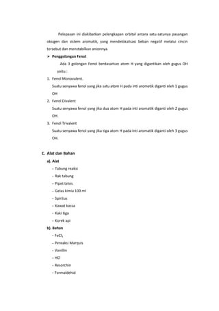 Pelepasan ini diakibatkan pelengkapan orbital antara satu-satunya pasangan
  oksigen dan sistem aromatik, yang mendelokalisasi beban negatif melalui cincin
  tersebut dan menstabilkan anionnya.
   Penggolongan Fenol
             Ada 3 golongan Fenol berdasarkan atom H yang digantikan oleh gugus OH
        yaitu :
  1. Fenol Monovalent.
     Suatu senyawa fenol yang jika satu atom H pada inti aromatik diganti oleh 1 gugus
     OH
  2. Fenol Divalent
     Suatu senyawa fenol yang jika dua atom H pada inti aromatik diganti oleh 2 gugus
     OH.
  3. Fenol Trivalent
     Suatu senyawa fenol yang jika tiga atom H pada inti aromatik diganti oleh 3 gugus
     OH.


C. Alat dan Bahan
  a). Alat
     - Tabung reaksi
     - Rak tabung
     - Pipet tetes
     - Gelas kimia 100 ml
     - Spiritus
     - Kawat kassa
     - Kaki tiga
     - Korek api
  b). Bahan
     - FeCl3
     - Pereaksi Marquis
     - Vanillin
     - HCl
     - Resorchin
     - Formaldehid
 