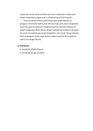 Landolt yaitu larutan sampel ditambah aqua brom menghasilkan endapan putih.
  Dengan terbebtuknya endapan putih ini sampel termasuk fenol monovalen.
      Untuk memastikan senyawa yang terdapat pada sampel dilakukan uji
  penegasan. Penambahan NaHCO3, KCN 10% serta CuSO4 pada sampel menghasilkan
  warna hijau yang lama kelamaan menjadi kuning lemah. Kemudian dilakukan uji
  dengan menggunakan Reaksi Marquis dengan melakukan penambahan H2SO4 pekat
  dan larutan formaldehid pada sampel menghasilkan cincin merah. Dengan dilakukan
  kedua uji penegasan tesebut dapat diketahui bahwa sampel No 78 merupakan β-
  napthol sesui dengan literatur.


G. Kesimpulan
     Sampel No 24 yaitu Rivanol.
     Sampel No 78 yaitu β-napthol.
 