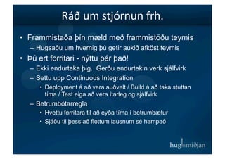 Ráð	
  um	
  stjórnun	
  frh.	
  
•  Frammistaða þín mæld með frammistöðu teymis
   –  Hugsaðu um hvernig þú getir aukið afköst teymis
•  Þú ert forritari - nýttu þér það!
   –  Ekki endurtaka þig. Gerðu endurtekin verk sjálfvirk
   –  Settu upp Continuous Integration
      •  Deployment á að vera auðvelt / Build á að taka stuttan
         tíma / Test eiga að vera ítarleg og sjálfvirk
   –  Betrumbótarregla
      •  Hvettu forritara til að eyða tíma í betrumbætur
      •  Sjáðu til þess að flottum lausnum sé hampað
 