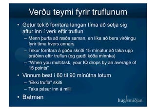 Verðu teymi fyrir truflunum
•  Getur tekið forritara langan tíma að setja sig
   aftur inn í verk eftir truflun
   –  Menn þurfa að ræða saman, en líka að bera virðingu
      fyrir tíma hvers annars
   –  Tekur forritara á góðu skriði 15 mínútur að taka upp
      þráðinn eftir truflun (og gæði kóða minnka)
   –  “When you multitask, your IQ drops by an average of
      15 points”
•  Vinnum best í 60 til 90 mínútna lotum
   –  "Ekki trufla" skilti
   –  Taka pásur inn á milli
•  Batman
 
