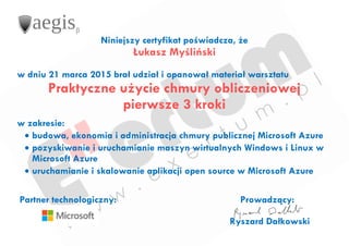 Niniejszy certyfikat poświadcza, że
Łukasz Myśliński
w dniu 21 marca 2015 brał udział i opanował materiał warsztatu
Praktyczne użycie chmury obliczeniowej
pierwsze 3 kroki
w zakresie:
 budowa, ekonomia i administracja chmury publicznej Microsoft Azure
 pozyskiwanie i uruchamianie maszyn wirtualnych Windows i Linux w
Microsoft Azure
 uruchamianie i skalowanie aplikacji open source w Microsoft Azure
Partner technologiczny: Prowadzący:
Ryszard Dałkowski
 