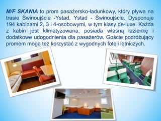 M/F SKANIA to prom pasażersko-ładunkowy, który pływa na
trasie Świnoujście -Ystad, Ystad - Świnoujście. Dysponuje
194 kabinami 2, 3 i 4-osobowymi, w tym klasy de-luxe. Każda
z kabin jest klimatyzowana, posiada własną łazienkę i
dodatkowe udogodnienia dla pasażerów. Goście podróżujący
promem mogą też korzystać z wygodnych foteli lotniczych.
 
