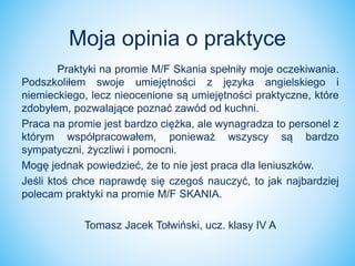 Praktyki na promie M/F Skania spełniły moje oczekiwania.
Podszkoliłem swoje umiejętności z języka angielskiego i
niemieckiego, lecz nieocenione są umiejętności praktyczne, które
zdobyłem, pozwalające poznać zawód od kuchni.
Praca na promie jest bardzo ciężka, ale wynagradza to personel z
którym współpracowałem, ponieważ wszyscy są bardzo
sympatyczni, życzliwi i pomocni.
Mogę jednak powiedzieć, że to nie jest praca dla leniuszków.
Jeśli ktoś chce naprawdę się czegoś nauczyć, to jak najbardziej
polecam praktyki na promie M/F SKANIA.
Tomasz Jacek Tołwiński, ucz. klasy IV A
Moja opinia o praktyce
 