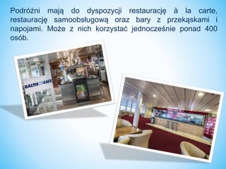 Podróżni mają do dyspozycji restaurację à la carte,
restaurację samoobsługową oraz bary z przekąskami i
napojami. Może z nich korzystać jednocześnie ponad 400
osób.
 