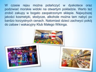 W czasie rejsu można potańczyć w dyskotece oraz
podziwiać morskie widoki na otwartym pokładzie. Warto też
zrobić zakupy w bogato zaopatrzonym sklepie. Najwyższej
jakości kosmetyki, słodycze, alkohole można tam nabyć po
bardzo korzystnych cenach. Natomiast dzieci zachwyci pokój
do zabaw i wakacyjny Klub Małego Wikinga.
 