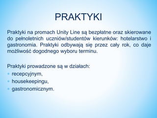 Praktyki na promach Unity Line są bezpłatne oraz skierowane
do pełnoletnich uczniów/studentów kierunków: hotelarstwo i
gastronomia. Praktyki odbywają się przez cały rok, co daje
możliwość dogodnego wyboru terminu.
Praktyki prowadzone są w działach:
 recepcyjnym,
 housekeepingu,
 gastronomicznym.
PRAKTYKI
 