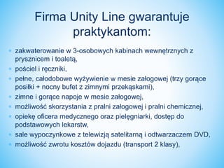  zakwaterowanie w 3-osobowych kabinach wewnętrznych z
prysznicem i toaletą,
 pościel i ręczniki,
 pełne, całodobowe wyżywienie w mesie załogowej (trzy gorące
posiłki + nocny bufet z zimnymi przekąskami),
 zimne i gorące napoje w mesie załogowej,
 możliwość skorzystania z pralni załogowej i pralni chemicznej,
 opiekę oficera medycznego oraz pielęgniarki, dostęp do
podstawowych lekarstw,
 sale wypoczynkowe z telewizją satelitarną i odtwarzaczem DVD,
 możliwość zwrotu kosztów dojazdu (transport 2 klasy),
Firma Unity Line gwarantuje
praktykantom:
 