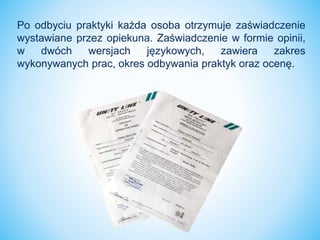 Po odbyciu praktyki każda osoba otrzymuje zaświadczenie
wystawiane przez opiekuna. Zaświadczenie w formie opinii,
w dwóch wersjach językowych, zawiera zakres
wykonywanych prac, okres odbywania praktyk oraz ocenę.
 