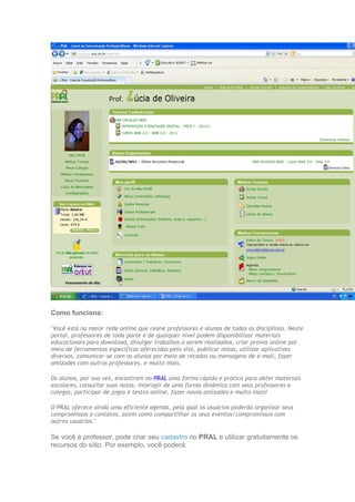 Como funciona:

"Você está na maior rede online que reúne professores e alunos de todas as disciplinas. Neste
portal, professores de toda parte e de qualquer nível podem disponibilizar materiais
educacionais para download, divulgar trabalhos a serem realizados, criar provas online por
meio de ferramentas específicas oferecidas pelo site, publicar notas, utilizar aplicativos
diversos, comunicar-se com os alunos por meio de recados ou mensagens de e-mail, fazer
amizades com outros professores, e muito mais.

Os alunos, por sua vez, encontram no PRAL uma forma rápida e prática para obter materiais
escolares, consultar suas notas, interagir de uma forma dinâmica com seus professores e
colegas, participar de jogos e testes online, fazer novas amizades e muito mais!

O PRAL oferece ainda uma eficiente agenda, pela qual os usuários poderão organizar seus
compromissos e contatos, assim como compartilhar os seus eventos/compromissos com
outros usuários."

Se você é professor, pode criar seu cadastro no PRAL e utilizar gratuitamente os
recursos do sítio. Por exemplo, você poderá:
 