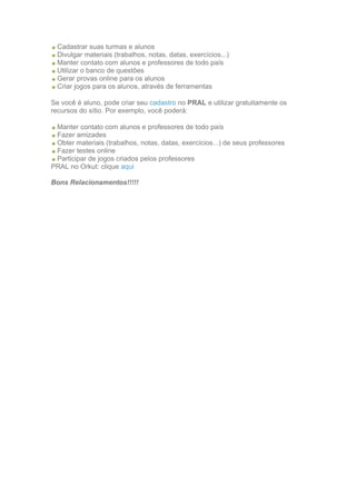 Cadastrar suas turmas e alunos
  Divulgar materiais (trabalhos, notas, datas, exercícios...)
  Manter contato com alunos e professores de todo país
  Utilizar o banco de questões
  Gerar provas online para os alunos
  Criar jogos para os alunos, através de ferramentas

Se você é aluno, pode criar seu cadastro no PRAL e utilizar gratuitamente os
recursos do sítio. Por exemplo, você poderá:

 Manter contato com alunos e professores de todo país
 Fazer amizades
 Obter materiais (trabalhos, notas, datas, exercícios...) de seus professores
 Fazer testes online
 Participar de jogos criados pelos professores
PRAL no Orkut: clique aqui

Bons Relacionamentos!!!!!
 