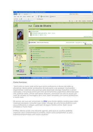 Como funciona:

"Você está na maior rede online que reúne professores e alunos de todas as
disciplinas. Neste portal, professores de toda parte e de qualquer nível podem
disponibilizar materiais educacionais para download, divulgar trabalhos a serem
realizados, criar provas online por meio de ferramentas específicas oferecidas pelo
site, publicar notas, utilizar aplicativos diversos, comunicar-se com os alunos por
meio de recados ou mensagens de e-mail, fazer amizades com outros professores,
e muito mais.

Os alunos, por sua vez, encontram no PRAL uma forma rápida e prática para obter
materiais escolares, consultar suas notas, interagir de uma forma dinâmica com
seus professores e colegas, participar de jogos e testes online, fazer novas
amizades e muito mais!

O PRAL oferece ainda uma eficiente agenda, pela qual os usuários poderão
organizar seus compromissos e contatos, assim como compartilhar os seus
eventos/compromissos com outros usuários."
 