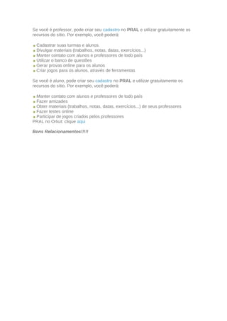 Se você é professor, pode criar seu cadastro no PRAL e utilizar gratuitamente os
recursos do sítio. Por exemplo, você poderá:

  Cadastrar suas turmas e alunos
  Divulgar materiais (trabalhos, notas, datas, exercícios...)
  Manter contato com alunos e professores de todo país
  Utilizar o banco de questões
  Gerar provas online para os alunos
  Criar jogos para os alunos, através de ferramentas

Se você é aluno, pode criar seu cadastro no PRAL e utilizar gratuitamente os
recursos do sítio. Por exemplo, você poderá:

 Manter contato com alunos e professores de todo país
 Fazer amizades
 Obter materiais (trabalhos, notas, datas, exercícios...) de seus professores
 Fazer testes online
 Participar de jogos criados pelos professores
PRAL no Orkut: clique aqui

Bons Relacionamentos!!!!!
 