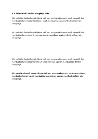 1.8. Memindahkan dan Mengkopi Teks
Microsoft Word sudah banyak dikenal oleh para pengguna komputer untuk mengetik dan
membuat dokumen seperti membuat surat, membuat laporan, membuat soal dan lain
sebagainya.
Microsoft Word sudah banyak dikenal oleh para pengguna komputer untuk mengetik dan
membuat dokumen seperti, membuat laporan, membuat surat membuat soal dan lain
sebagainya.
Microsoft Word sudah banyak dikenal oleh para pengguna komputer untuk mengetik dan
membuat dokumen seperti membuat surat, membuat laporan, membuat soal dan lain
sebagainya.
Microsoft Word sudah banyak dikenal oleh para pengguna komputer untuk mengetik dan
membuat dokumen seperti membuat surat, membuat laporan, membuat soal dan lain
sebagainya.
 
