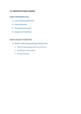 1.9. Memformat Styles Heading
BAB I PENDAHULUAN
A. Latar Belakang Masalah
B. Fokus Masalah
C. Perumusan Masalah
D. Kegunaan Penelitian
BAB II KAJIAN TEORETIK
A. Model-model Pengembangan Mahasiswa
1. Model Pengembangan Mahasiswa di Dunia
2. Pembelajaran Matematika
3. Konsep Pelatihan
 