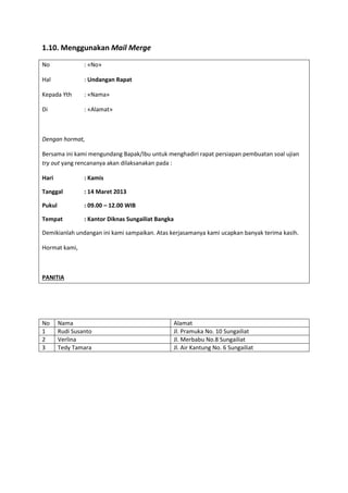 1.10. Menggunakan Mail Merge
No : «No»
Hal : Undangan Rapat
Kepada Yth : «Nama»
Di : «Alamat»
Dengan hormat,
Bersama ini kami mengundang Bapak/Ibu untuk menghadiri rapat persiapan pembuatan soal ujian
try out yang rencananya akan dilaksanakan pada :
Hari : Kamis
Tanggal : 14 Maret 2013
Pukul : 09.00 – 12.00 WIB
Tempat : Kantor Diknas Sungailiat Bangka
Demikianlah undangan ini kami sampaikan. Atas kerjasamanya kami ucapkan banyak terima kasih.
Hormat kami,
PANITIA
No Nama Alamat
1 Rudi Susanto Jl. Pramuka No. 10 Sungailiat
2 Verlina Jl. Merbabu No.8 Sungailiat
3 Tedy Tamara Jl. Air Kantung No. 6 Sungailiat
 
