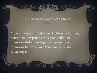 3. 6 MEMFORMAT PARAGRAPH
Microsoft word sudah banyak dikenal oleh para
pengguna komputer untuk mengetik dan
membuat dokumen seperti membuat surat,
membuat laporan, membuat soal dan lain
sebagainya.
 