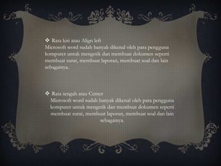 Rata kiri atau Align left
Microsoft word sudah banyak dikenal oleh para pengguna
komputer untuk mengetik dan membuat dokumen seperti
membuat surat, membuat laporan, membuat soal dan lain
sebagainya.
 Rata tengah atau Center
Microsoft word sudah banyak dikenal oleh para pengguna
komputer untuk mengetik dan membuat dokumen seperti
membuat surat, membuat laporan, membuat soal dan lain
sebagainya.
 