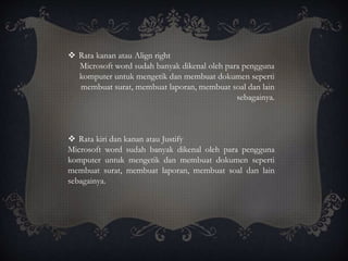  Rata kanan atau Align right
Microsoft word sudah banyak dikenal oleh para pengguna
komputer untuk mengetik dan membuat dokumen seperti
membuat surat, membuat laporan, membuat soal dan lain
sebagainya.
 Rata kiri dan kanan atau Justify
Microsoft word sudah banyak dikenal oleh para pengguna
komputer untuk mengetik dan membuat dokumen seperti
membuat surat, membuat laporan, membuat soal dan lain
sebagainya.
 