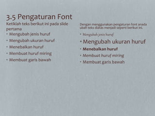 3.5 Pengaturan Font
• Mengubah jenis huruf
• Mengubah ukuran huruf
• Menebalkan huruf
• Membuat huruf miring
• Membuat garis bawah
• Mengubah jenis huruf
•Mengubah ukuran huruf
• Menebalkan huruf
• Membuat huruf miring
• Membuat garis bawah
Ketiklah teks berikut ini pada slide
pertama
Dengan menggunakan pengaturan font anada
ubah teks diatas menjadi seperti berikut ini.
 