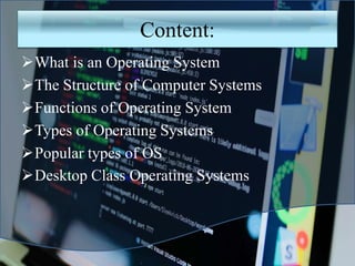 Content:
What is an Operating System
The Structure of Computer Systems
Functions of Operating System
Types of Operating Systems
Popular types of OS
Desktop Class Operating Systems
 