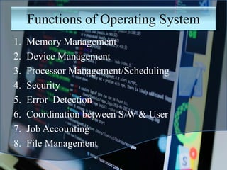 Functions of Operating System
1. Memory Management
2. Device Management
3. Processor Management/Scheduling
4. Security
5. Error Detection
6. Coordination between S/W & User
7. Job Accounting
8. File Management
 