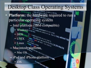 Desktop Class Operating Systems
• Platform: the hardware required to run a
particular operating system
– Intel platform (IBM-compatible)
• Windows
• DOS
• UNIX
• Linux
– Macintosh platform
• Mac OS
– iPad and iPhone platform
• iOS
 
