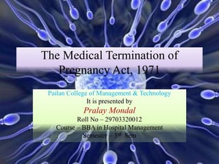 The Medical Termination of
Pregnancy Act, 1971
Pailan College of Management & Technology
It is presented by
Pralay Mondal
Roll No – 29703320012
Course – BBA in Hospital Management
Semester – 3rd Sem
 
