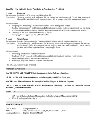 Since Mar’ 12 with Credit-Suisse, Pune India as Assistant Vice President
Project: HermesAPI
Environment: C#.Net, C++, STL, Boost, Multi-Threading, HG.
Description: Technical planning and leadership for the design and development of C# and C++ versions of
HermesAPI - a Multi-threaded, high-performance API to interact with Order Management System
Responsibilities:
• Designing and developing API for interaction with Order Management System.
• Handling system’s support, modifications and adaptation according to business requirements and bug fixing
• Development and enhancement of tools for testing and interacting with order management system.
• Extending of test suite for white box testing of the API
• Managing global support for APAC, EMEA and US.
Project: Trinity Server
Environment: C#, .Net Framework, Multi-Threading, EMS, SVN, PowerShell, Rule based Architecture
Description: Technical support and leadership for Trinity- a server-side software framework that extends
Credit-Suisse's Order Management specific business objectives and additionally can be used to
provide load-balancing capability across multiple clients
Responsibilities:
• Developing new features and enhancements.
• Handling system’s support, modifications and adaptation according to business requirements.
• Managing global support for APAC, EMEA and US.
• Handling of migration activities between architectures.
(Pls. refer Annexure for major projects)
PREVIOUS EXPERIENCE
Nov’ 08 – Feb’ 12 with ITCAN PTE Ltd., Singapore as Senior Software Developer
Jul’ 05 – Oct’ 08 with Computech Enterprise Solutions (USA/India) as Team Lead
Mar’ 04 – Mar’ 05 with Lambent Technologies Pvt. Ltd., Nagpur as Software Engineer
Dec’ 02 – Feb’ 04 with Mahatma Gandhi International University, Lucknow as Computer Lexicon
Associate (Software Developer)
EDUCATION
• MCA from GH Raisoni College of Information Technology, Nagpur, Maharashtra in 2002
• B.Com. from Nagpur University in 1999
PERSONAL DETAILS
Date of Birth: 2nd
September 1977
Address: ul. Ks. Czeslawa Klimasa, 39B/18, Wroclaw 50-515, Poland
Languages Known: English, Hindi and Marathi
 