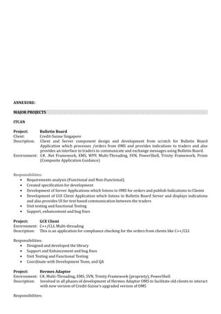 ANNEXURE:
MAJOR PROJECTS
ITCAN
Project: Bulletin Board
Client: Credit-Suisse Singapore
Description: Client and Server component design and development from scratch for Bulletin Board
Application which processes /orders from OMS and provides indications to traders and also
provides an interface to traders to communicate and exchange messages using Bulletin Board.
Environment: C#, .Net Framework, EMS, WPF, Multi-Threading, SVN, PowerShell, Trinity Framework, Prism
(Composite Application Guidance)
Responsibilities:
• Requirements analysis (Functional and Non-Functional)
• Created specification for development
• Development of Server Applications which listens to OMS for orders and publish Indications to Clients
• Development of GUI Client Application which listens to Bulletin Board Server and displays indications
and also provides UI for text based communication between the traders
• Unit testing and functional Testing
• Support, enhancement and bug fixes
Project: GCE Client
Environment: C++/CLI, Multi-threading
Description: This is an application for compliance checking for the orders from clients like C++/CLI
Responsibilities:
• Designed and developed the library
• Support and Enhancement and bug fixes
• Unit Testing and Functional Testing
• Coordinate with Development Team, and QA
Project: Hermes Adaptor
Environment: C#, Multi-Threading, EMS, SVN, Trinity Framework (propriety), PowerShell
Description: Involved in all phases of development of Hermes Adaptor OMS to facilitate old clients to interact
with new version of Credit-Suisse's upgraded version of OMS
Responsibilities:
 