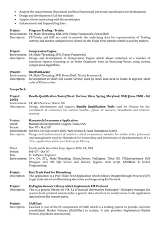 • Analyze the requirements (Functional and Non-Functional) and create specification for development
• Design and development of all the modules
• Support clients interacting with HermesAdaptor
• Enhancement and Support/bug fixes
Project: Program Trading - Trinity
Environment: C#, Multi-Threading, EMS, SVN, Trinity Framework, PowerShell
Description: PT-Trinity and OAS are used to provide the underlying data for representation of Trading
Activity and market comparison to clients via the Trade View website which is used by traders.
Project: Compression Engine
Environment: C#, Multi-Threading, SVN, Trinity Framework
Description: Design and development of Compression Engine which allows reduction of a number of
execution reports returning to an Order Originator from an Executing Venue, using various
compression algorithms.
Project: ShortSellLocate
Environment: C#, Multi-Threading, SVN, PowerShell, Trinity Framework.
Description: Development of Short Sell Locate Service used by stock loan desk to locate & approve short
sales of US securities.
CompuTech
Project: Bundle Qualification Tools (Client: Verizon, Silver Spring, Maryland, USA) (June 2008 – Oct
2008)
Environment: C#, Web Services, Oracle 10i
Description: Design, development and support Bundle Qualification Tools used by Verizon for the
enrollment of customers for various bundles /plans of wireless, broadband and internet
services
Project: Mannatech E-commerce Application
Client: Mannatech Incorporated, Coppell, Texas, USA
Period: Nov’ 07 - May’ 08
Environment: ASP.NET, C#, SQL Server 2005, Web Service & Team Foundation Server
Description: Design and enhancement of mission critical e-commerce website for online order placement
and management used by Mannatech for networking and distribution of pharmaceuticals. It’s a
3 tier application which uses Enterprise Library.
Client: Countrywide Securities Corp, Agoura Hills, CA, USA
Period: Feb’ 07 – Oct’ 07
Role: Sr. Software Engineer
Environment: C++, C#, STL, Multi-Threading, Client/Server, FixEngine, Tibco RV, TOC(proprietary O/R
Wrapper over MS SQL Server and Oracle), Cygwin, shell script, GNUMake & Socket
Programming
Project: Post Trade Feed for Bloomberg
Description: The application is a Post Trade Feed Application which follows Straight through Process (STP)
to get trade data from Bloomberg electronic exchange using Fix Protocol.
Project: FixEngine-Generic Library which Implements FIX Protocol
Description: This is a generic library for FIX 4.2 (Financial Information Exchange)> FixEngine manages the
session level protocol and provides a generic data structure to send/receive trade application
data to/from the counter party.
Project: CASECast
Description: CaseCast is one of the UI components of CASE which is a trading system to provide real time
consolidated Market Pictures (Bid/Offer) to traders. It also provides Hypothetical Market
Pictures (Synthetic Instruments).
 