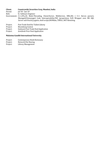 Client: Countrywide Securities Corp, Mumbai, India
Period: Jul’ 05 - Jan’ 07
Role: Sr. Software Engineer
Environment: C++,STL,C#, Multi-Threading, Client/Server, WebService, XML,XSL ( C++ Xerces parser),
Managed/Unmanaged Code Interoperability,TOC (proprietary O/R Wrapper over MS SQL
Server and Oracle),cygwin, shell script,GNUMake, TIBCO, .NET Remoting
Project: Post Trade Feed for Tullett Liberty
Project: Bloomberg Central
Project: Seaboard Post Trade Feed Application
Project: ArmDesk Price Feed Application
Mahatma Gandhi International University
Project: Contemporary Hindi Dictionary
Project: Network File Sharing
Project: Library Management
 