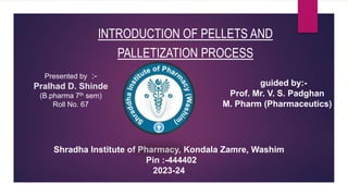 INTRODUCTION OF PELLETS AND
PALLETIZATION PROCESS
Presented by :-
Pralhad D. Shinde
(B.pharma 7th sem)
Roll No. 67
guided by:-
Prof. Mr. V. S. Padghan
M. Pharm (Pharmaceutics)
Shradha Institute of Pharmacy, Kondala Zamre, Washim
Pin :-444402
2023-24
 