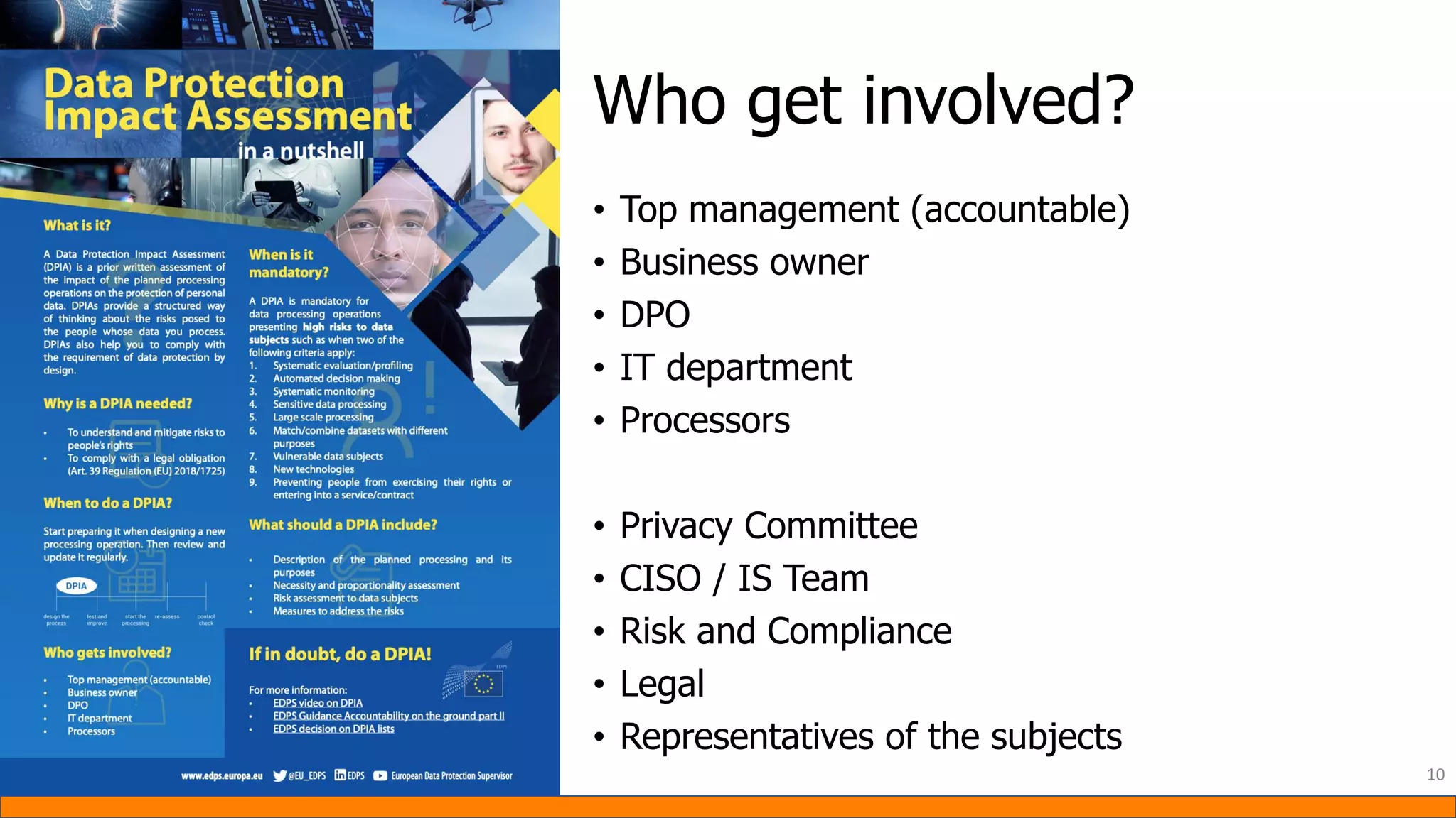 • Top management (accountable)
• Business owner
• DPO
• IT department
• Processors
• Privacy Committee
• CISO / IS Team
• Risk and Compliance
• Legal
• Representatives of the subjects
10
Who get involved?
 