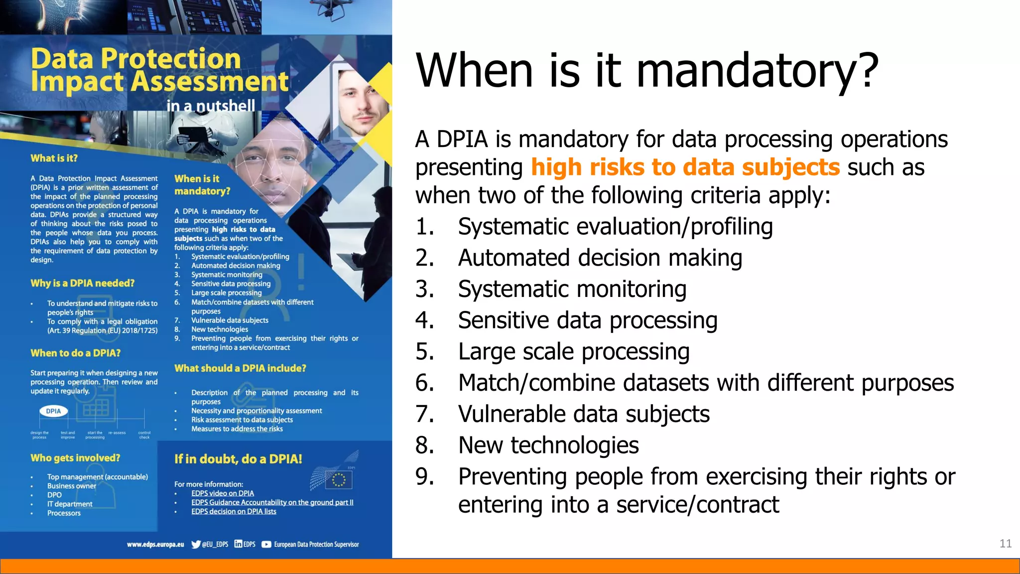A DPIA is mandatory for data processing operations
presenting high risks to data subjects such as
when two of the following criteria apply:
1. Systematic evaluation/profiling
2. Automated decision making
3. Systematic monitoring
4. Sensitive data processing
5. Large scale processing
6. Match/combine datasets with different purposes
7. Vulnerable data subjects
8. New technologies
9. Preventing people from exercising their rights or
entering into a service/contract
11
When is it mandatory?
 