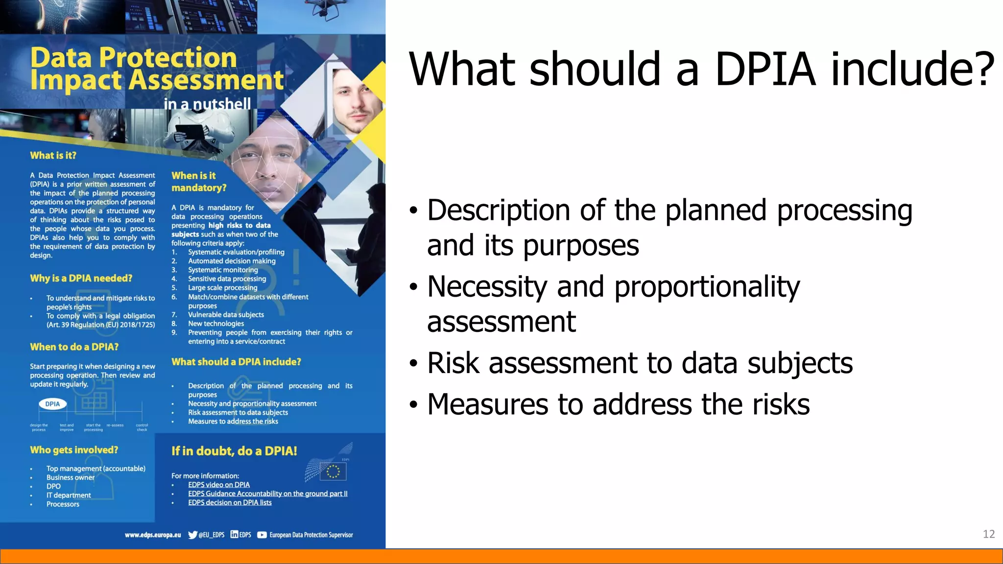 • Description of the planned processing
and its purposes
• Necessity and proportionality
assessment
• Risk assessment to data subjects
• Measures to address the risks
12
What should a DPIA include?
 