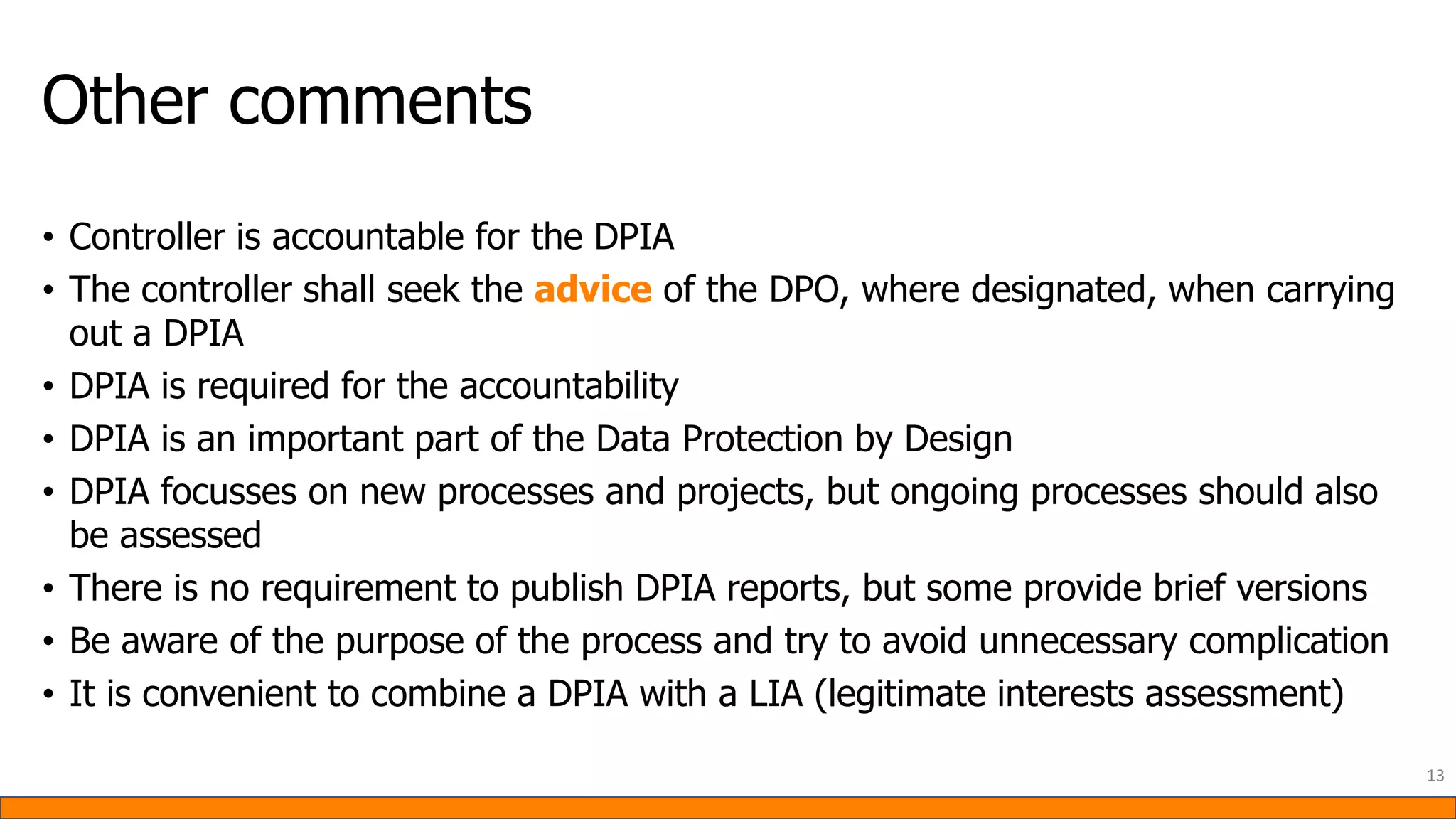 Other comments
• Controller is accountable for the DPIA
• The controller shall seek the advice of the DPO, where designated, when carrying
out a DPIA
• DPIA is required for the accountability
• DPIA is an important part of the Data Protection by Design
• DPIA focusses on new processes and projects, but ongoing processes should also
be assessed
• There is no requirement to publish DPIA reports, but some provide brief versions
• Be aware of the purpose of the process and try to avoid unnecessary complication
• It is convenient to combine a DPIA with a LIA (legitimate interests assessment)
13
 