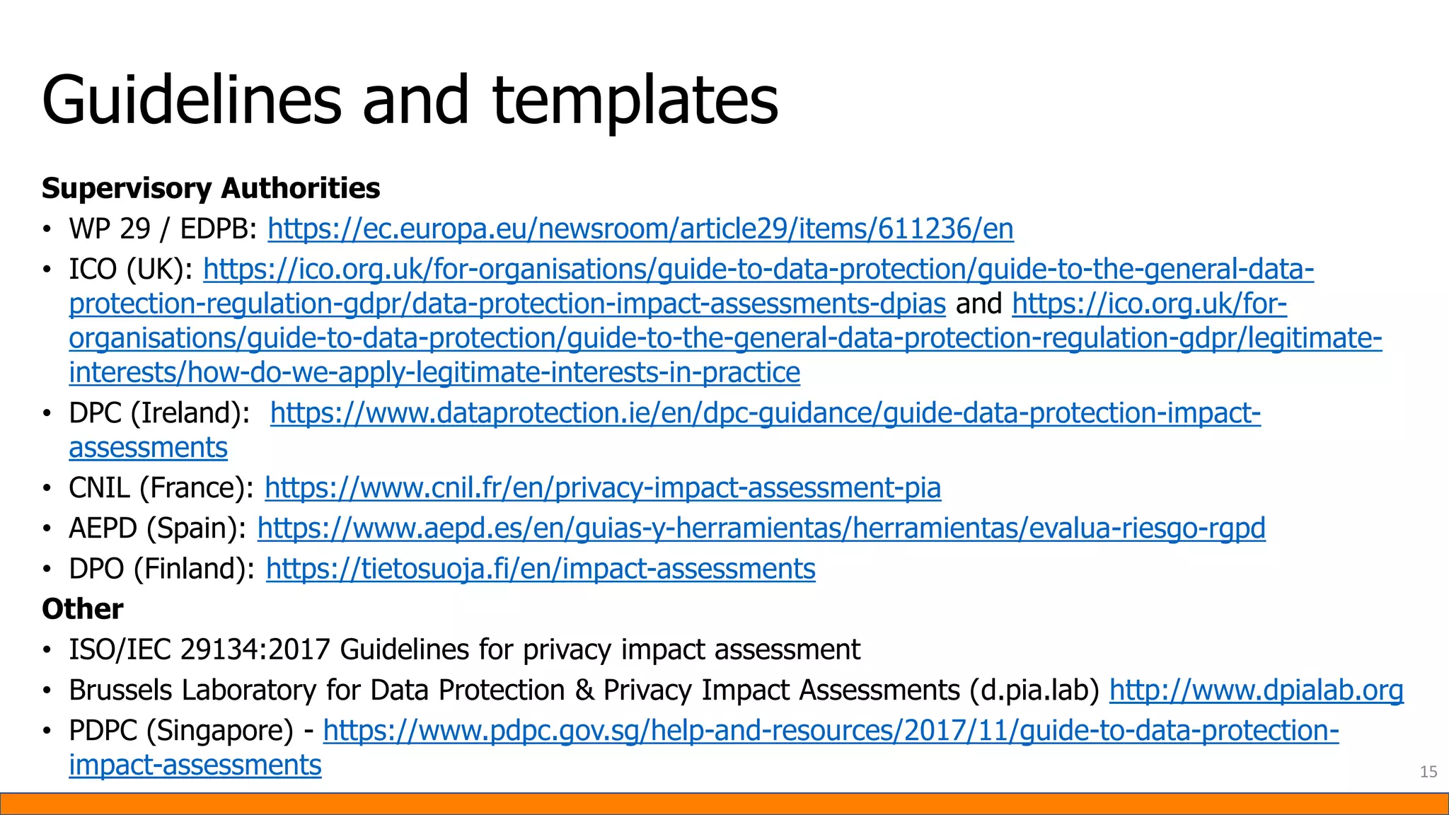 Guidelines and templates
Supervisory Authorities
• WP 29 / EDPB: https://ec.europa.eu/newsroom/article29/items/611236/en
• ICO (UK): https://ico.org.uk/for-organisations/guide-to-data-protection/guide-to-the-general-data-
protection-regulation-gdpr/data-protection-impact-assessments-dpias and https://ico.org.uk/for-
organisations/guide-to-data-protection/guide-to-the-general-data-protection-regulation-gdpr/legitimate-
interests/how-do-we-apply-legitimate-interests-in-practice
• DPC (Ireland): https://www.dataprotection.ie/en/dpc-guidance/guide-data-protection-impact-
assessments
• CNIL (France): https://www.cnil.fr/en/privacy-impact-assessment-pia
• AEPD (Spain): https://www.aepd.es/en/guias-y-herramientas/herramientas/evalua-riesgo-rgpd
• DPO (Finland): https://tietosuoja.fi/en/impact-assessments
Other
• ISO/IEC 29134:2017 Guidelines for privacy impact assessment
• Brussels Laboratory for Data Protection & Privacy Impact Assessments (d.pia.lab) http://www.dpialab.org
• PDPC (Singapore) - https://www.pdpc.gov.sg/help-and-resources/2017/11/guide-to-data-protection-
impact-assessments 15
 