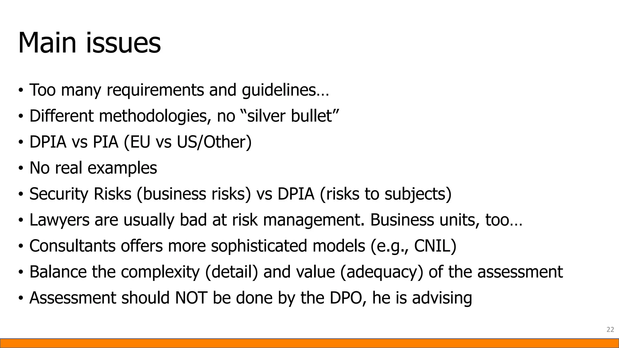 Main issues
• Too many requirements and guidelines…
• Different methodologies, no “silver bullet”
• DPIA vs PIA (EU vs US/Other)
• No real examples
• Security Risks (business risks) vs DPIA (risks to subjects)
• Lawyers are usually bad at risk management. Business units, too…
• Consultants offers more sophisticated models (e.g., CNIL)
• Balance the complexity (detail) and value (adequacy) of the assessment
• Assessment should NOT be done by the DPO, he is advising
22
 