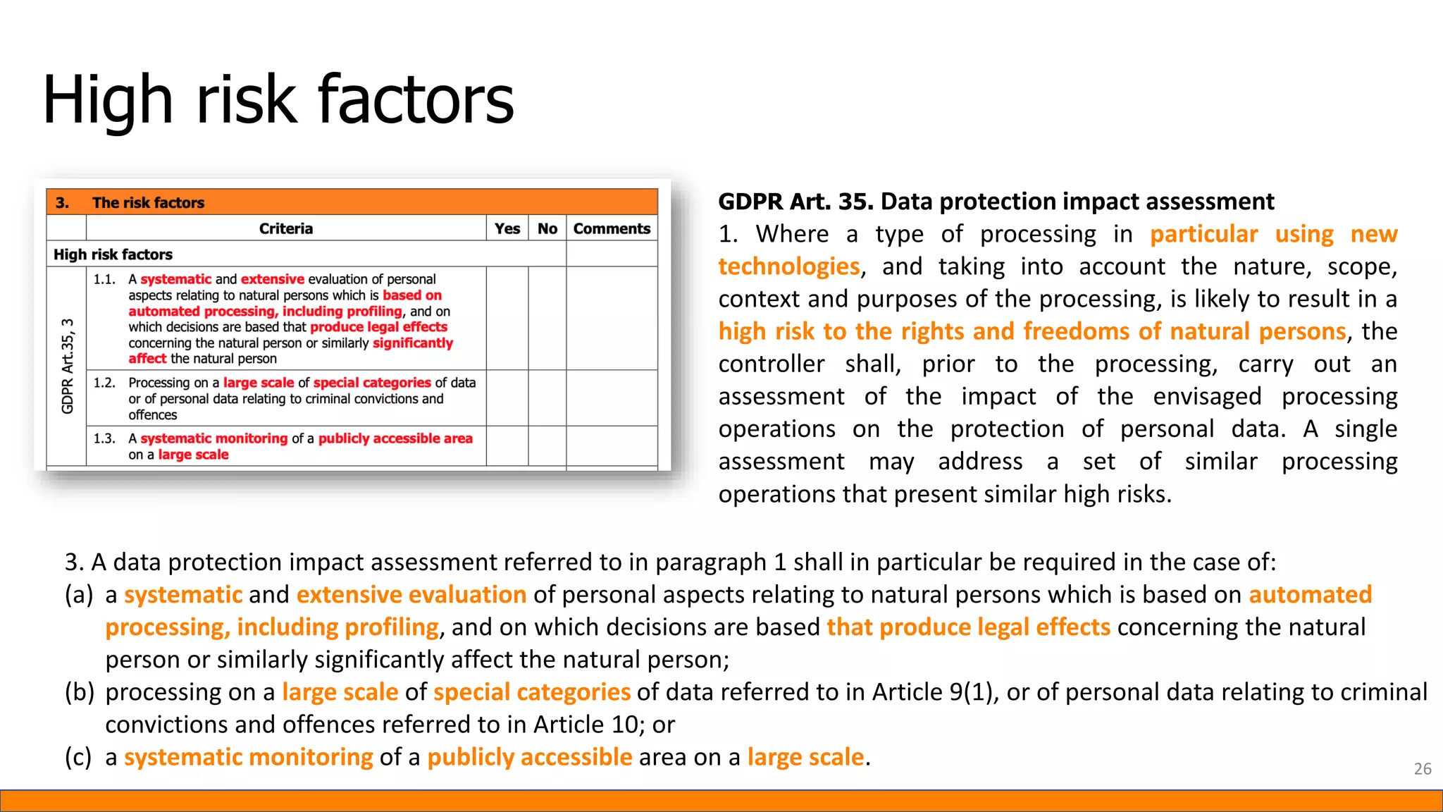 High risk factors
GDPR Art. 35. Data protection impact assessment
1. Where a type of processing in particular using new
technologies, and taking into account the nature, scope,
context and purposes of the processing, is likely to result in a
high risk to the rights and freedoms of natural persons, the
controller shall, prior to the processing, carry out an
assessment of the impact of the envisaged processing
operations on the protection of personal data. A single
assessment may address a set of similar processing
operations that present similar high risks.
3. A data protection impact assessment referred to in paragraph 1 shall in particular be required in the case of:
(a) a systematic and extensive evaluation of personal aspects relating to natural persons which is based on automated
processing, including profiling, and on which decisions are based that produce legal effects concerning the natural
person or similarly significantly affect the natural person;
(b) processing on a large scale of special categories of data referred to in Article 9(1), or of personal data relating to criminal
convictions and offences referred to in Article 10; or
(c) a systematic monitoring of a publicly accessible area on a large scale. 26
 