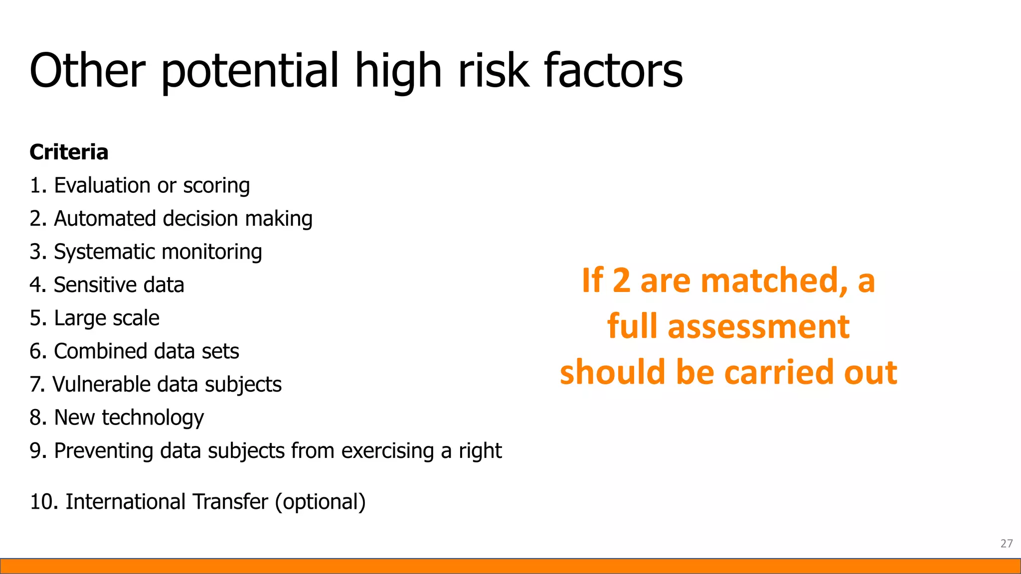 Other potential high risk factors
27
Criteria
1. Evaluation or scoring
2. Automated decision making
3. Systematic monitoring
4. Sensitive data
5. Large scale
6. Combined data sets
7. Vulnerable data subjects
8. New technology
9. Preventing data subjects from exercising a right
10. International Transfer (optional)
If 2 are matched, a
full assessment
should be carried out
 