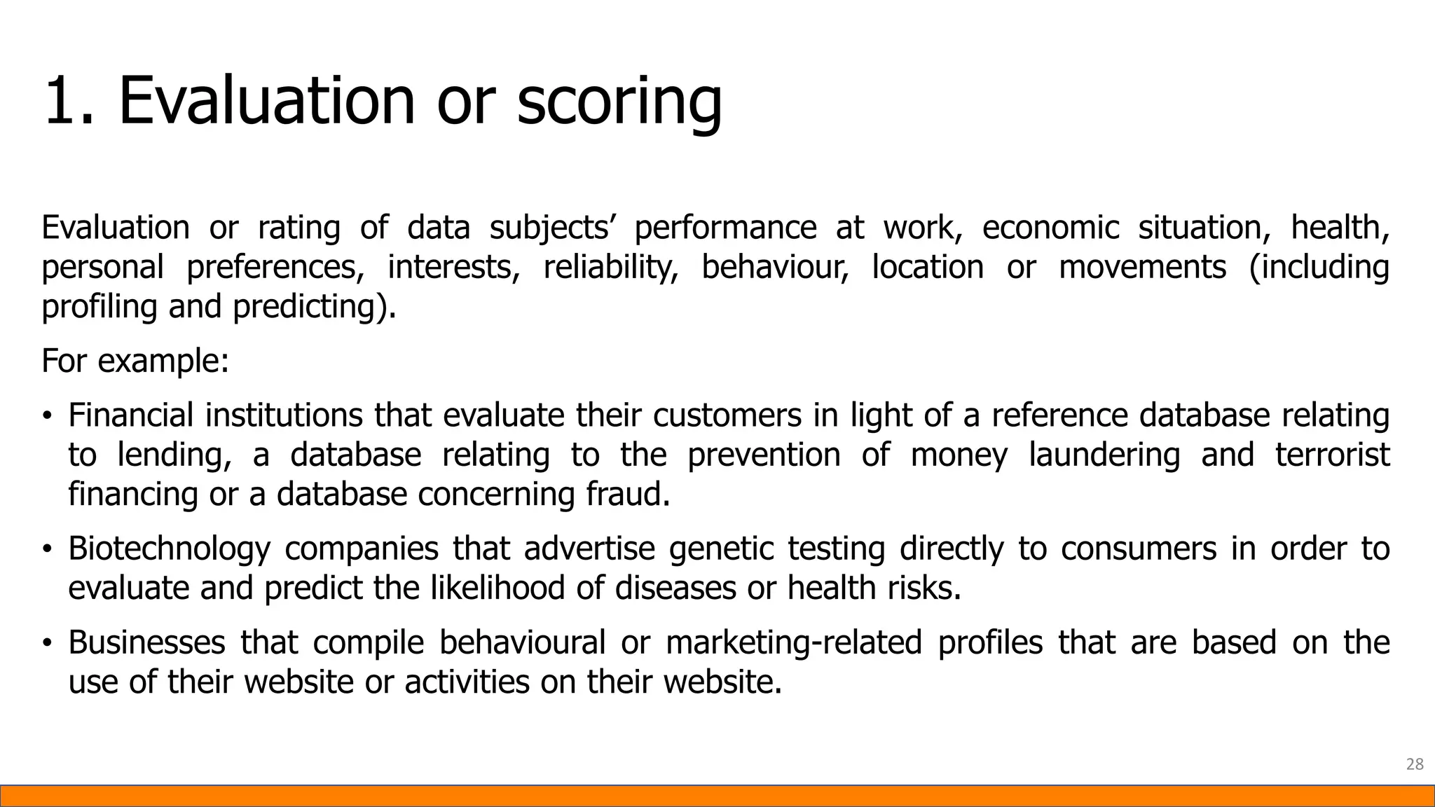 1. Evaluation or scoring
Evaluation or rating of data subjects’ performance at work, economic situation, health,
personal preferences, interests, reliability, behaviour, location or movements (including
profiling and predicting).
For example:
• Financial institutions that evaluate their customers in light of a reference database relating
to lending, a database relating to the prevention of money laundering and terrorist
financing or a database concerning fraud.
• Biotechnology companies that advertise genetic testing directly to consumers in order to
evaluate and predict the likelihood of diseases or health risks.
• Businesses that compile behavioural or marketing-related profiles that are based on the
use of their website or activities on their website.
28
 